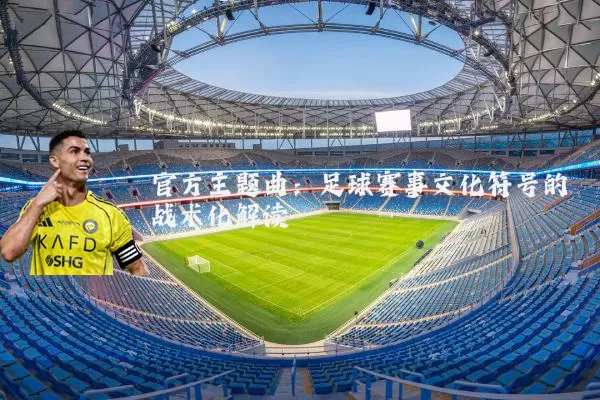 官方主题曲:足球赛事文化符号的战术化解读